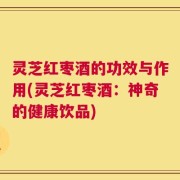 灵芝红枣酒的功效与作用(灵芝红枣酒：神奇的健康饮品)