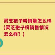 灵芝孢子粉销量怎么样(灵芝孢子粉销售情况怎么样？)