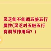 灵芝能不能调五脏五行属性(灵芝对五脏五行有调节作用吗？)