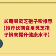长期喝灵芝孢子粉推荐(推荐长期食用灵芝孢子粉来提升健康水平)