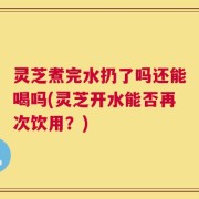 灵芝煮完水扔了吗还能喝吗(灵芝开水能否再次饮用？)