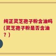 纯正灵芝孢子粉含油吗(灵芝孢子粉是否含油？)