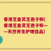 香港芝皇灵芝孢子粉(香港芝皇灵芝孢子粉——天然养生护理佳品)