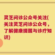 灵芝问诊公众号关注(关注灵芝问诊公众号，了解健康提醒与诊疗知识)