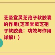 芝圣堂灵芝孢子软胶囊的作用(芝圣堂灵芝孢子软胶囊：功效与作用详解！)