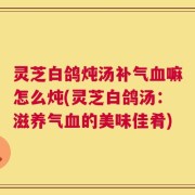 灵芝白鸽炖汤补气血嘛怎么炖(灵芝白鸽汤：滋养气血的美味佳肴)