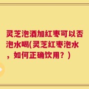 灵芝泡酒加红枣可以否泡水喝(灵芝红枣泡水，如何正确饮用？)