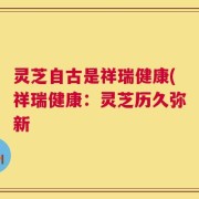 灵芝自古是祥瑞健康(祥瑞健康：灵芝历久弥新