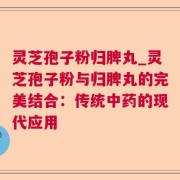 灵芝孢子粉归脾丸_灵芝孢子粉与归脾丸的完美结合：传统中药的现代应用