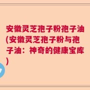 安徽灵芝孢子粉孢子油(安徽灵芝孢子粉与孢子油：神奇的健康宝库)