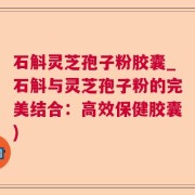 石斛灵芝孢子粉胶囊_石斛与灵芝孢子粉的完美结合：高效保健胶囊)
