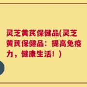 灵芝黄芪保健品(灵芝黄芪保健品：提高免疫力，健康生活！)