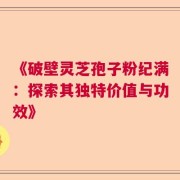《破壁灵芝孢子粉纪满：探索其独特价值与功效》