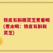铁皮石斛跟灵芝煮着喝(煮水喝：铁皮石斛和灵芝)