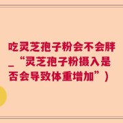 吃灵芝孢子粉会不会胖_“灵芝孢子粉摄入是否会导致体重增加”)