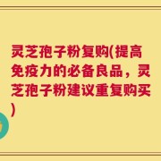 灵芝孢子粉复购(提高免疫力的必备良品，灵芝孢子粉建议重复购买)