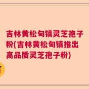 吉林黄松甸镇灵芝孢子粉(吉林黄松甸镇推出高品质灵芝孢子粉)