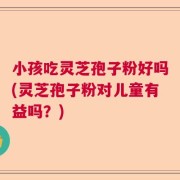 小孩吃灵芝孢子粉好吗(灵芝孢子粉对儿童有益吗？)