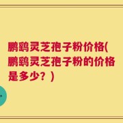 鹏鹞灵芝孢子粉价格(鹏鹞灵芝孢子粉的价格是多少？)