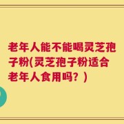 老年人能不能喝灵芝孢子粉(灵芝孢子粉适合老年人食用吗？)