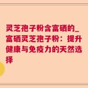 灵芝孢子粉含富硒的_富硒灵芝孢子粉：提升健康与免疫力的天然选择