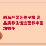 威海产灵芝孢子粉 高品质养生佳选营养丰富功效多