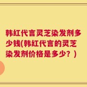 韩红代言灵芝染发剂多少钱(韩红代言的灵芝染发剂价格是多少？)