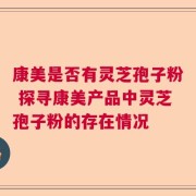 康美是否有灵芝孢子粉 探寻康美产品中灵芝孢子粉的存在情况
