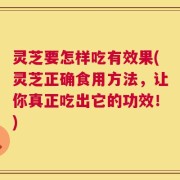 灵芝要怎样吃有效果(灵芝正确食用方法，让你真正吃出它的功效！)