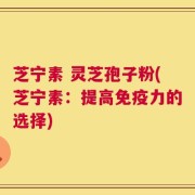 芝宁素 灵芝孢子粉(芝宁素：提高免疫力的选择)