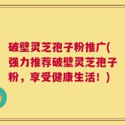 破壁灵芝孢子粉推广(强力推荐破壁灵芝孢子粉，享受健康生活！)