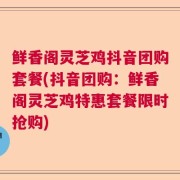 鲜香阁灵芝鸡抖音团购套餐(抖音团购:鲜香阁灵芝鸡特惠套餐限时抢购)