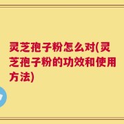 灵芝孢子粉怎么对(灵芝孢子粉的功效和使用方法)