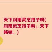 天下润雨灵芝孢子粉(润雨灵芝孢子粉，天下畅销。)