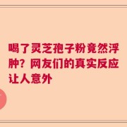 喝了灵芝孢子粉竟然浮肿？网友们的真实反应让人意外