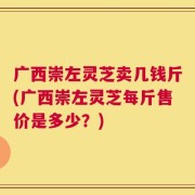 广西崇左灵芝卖几钱斤(广西崇左灵芝每斤售价是多少？)