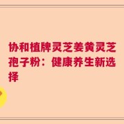 协和植牌灵芝姜黄灵芝孢子粉：健康养生新选择