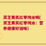灵芝黄芪红枣炖水喝(灵芝黄芪红枣炖水：营养健康好滋味)