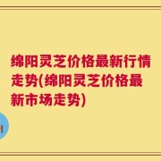 绵阳灵芝价格最新行情走势(绵阳灵芝价格最新市场走势)