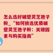 怎么选好破壁灵芝孢子粉_“如何挑选优质破壁灵芝孢子粉:关键因素与购买指南”