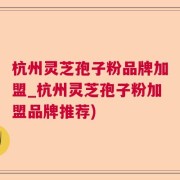 杭州灵芝孢子粉品牌加盟_杭州灵芝孢子粉加盟品牌推荐)
