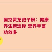 国京灵芝孢子粉：健康养生新选择 营养丰富功效多