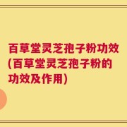 百草堂灵芝孢子粉功效(百草堂灵芝孢子粉的功效及作用)