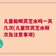 儿童能喝灵芝水吗一天几次(儿童饮灵芝水频次及注意事项)