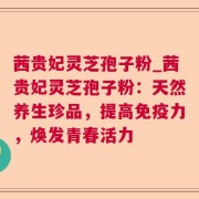茜贵妃灵芝孢子粉_茜贵妃灵芝孢子粉:天然养生珍品,提高免疫力,焕发青春活力