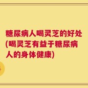 糖尿病人喝灵芝的好处(喝灵芝有益于糖尿病人的身体健康)