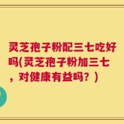 灵芝孢子粉配三七吃好吗(灵芝孢子粉加三七，对健康有益吗？)