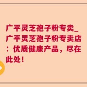 广平灵芝孢子粉专卖_广平灵芝孢子粉专卖店：优质健康产品，尽在此处！