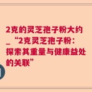 2克的灵芝孢子粉大约_“2克灵芝孢子粉：探索其重量与健康益处的关联”