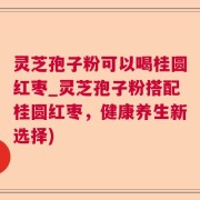 灵芝孢子粉可以喝桂圆红枣_灵芝孢子粉搭配桂圆红枣，健康养生新选择)
